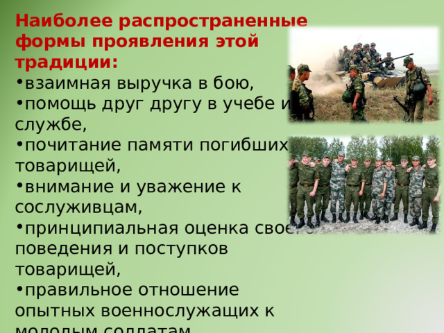 Наиболее распространенные формы проявления этой традиции: взаимная выручка в бою, помощь друг другу в учебе и службе, почитание памяти погибших товарищей, внимание и уважение к сослуживцам, принципиальная оценка своего поведения и поступков товарищей, правильное отношение опытных военнослужащих к молодым солдатам. 