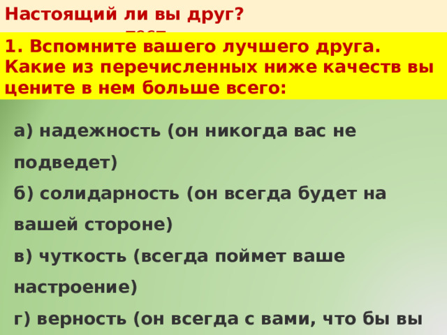Настоящий ли вы друг?   тест 1. Вспомните вашего лучшего друга. Какие из перечисленных ниже качеств вы цените в нем больше всего: а) надежность (он никогда вас не подведет)  б) солидарность (он всегда будет на вашей стороне)  в) чуткость (всегда поймет ваше настроение)  г) верность (он всегда с вами, что бы вы ему не сделали)  д) совместимость (вам хорошо в его компании) 
