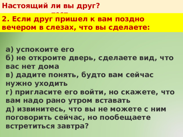 Настоящий ли вы друг?   тест 2. Если друг пришел к вам поздно вечером в слезах, что вы сделаете: а) успокоите его  б) не откроите дверь, сделаете вид, что вас нет дома  в) дадите понять, будто вам сейчас нужно уходить  г) пригласите его войти, но скажете, что вам надо рано утром вставать  д) извинитесь, что вы не можете с ним поговорить сейчас, но пообещаете встретиться завтра? 
