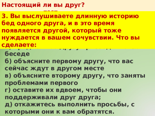 Настоящий ли вы друг?   тест 3. Вы выслушиваете длинную историю бед одного друга, и в это время появляется другой, который тоже нуждается в вашем сочувствии. Что вы сделаете: а) предложите другу присоединиться к беседе  б) объясните первому другу, что вас сейчас ждут в другом месте  в) объясните второму другу, что заняты проблемами первого  г) оставите их вдвоем, чтобы они поддерживали друг друга;  д) откажитесь выполнить просьбы, с которыми они к вам обратятся. 