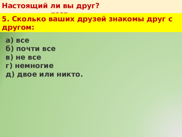 Настоящий ли вы друг?   тест 5. Сколько ваших друзей знакомы друг с другом: а) все  б) почти все  в) не все  г) немногие  д) двое или никто. 
