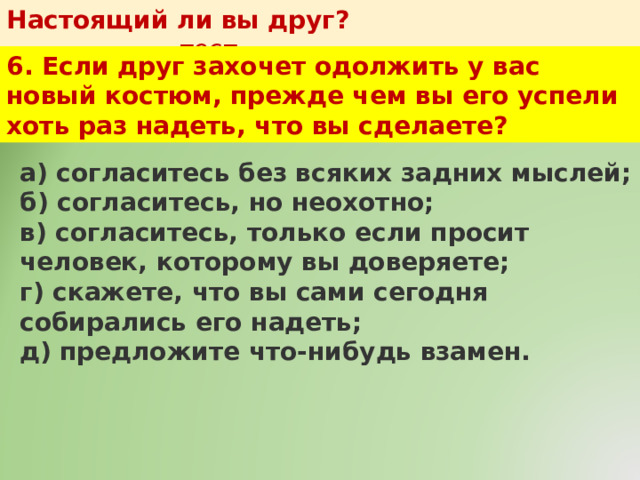 Настоящий ли вы друг?   тест 6. Если друг захочет одолжить у вас новый костюм, прежде чем вы его успели хоть раз надеть, что вы сделаете? а) согласитесь без всяких задних мыслей;  б) согласитесь, но неохотно;  в) согласитесь, только если просит человек, которому вы доверяете;  г) скажете, что вы сами сегодня собирались его надеть;  д) предложите что-нибудь взамен. 