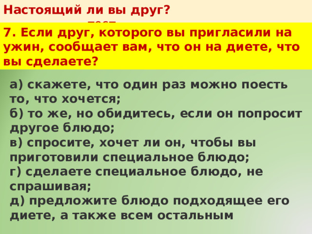 Настоящий ли вы друг?   тест 7. Если друг, которого вы пригласили на ужин, сообщает вам, что он на диете, что вы сделаете? а) скажете, что один раз можно поесть то, что хочется;  б) то же, но обидитесь, если он попросит другое блюдо;  в) спросите, хочет ли он, чтобы вы приготовили специальное блюдо;  г) сделаете специальное блюдо, не спрашивая;  д) предложите блюдо подходящее его диете, а также всем остальным 
