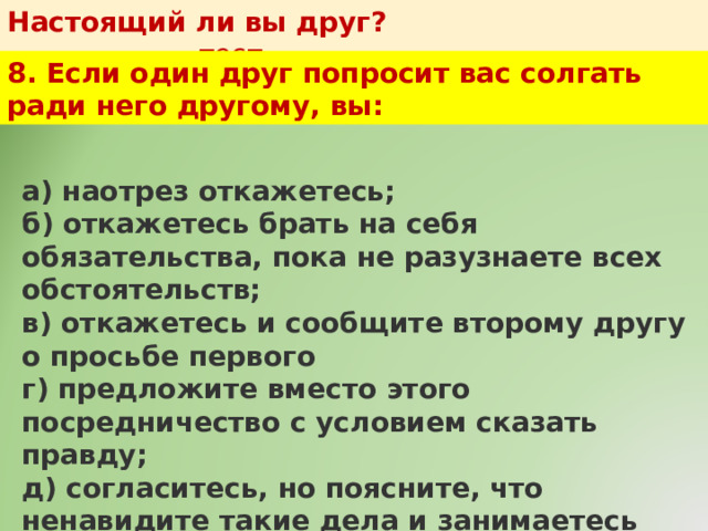 Настоящий ли вы друг?   тест 8. Если один друг попросит вас солгать ради него другому, вы: а) наотрез откажетесь;  б) откажетесь брать на себя обязательства, пока не разузнаете всех обстоятельств;  в) откажетесь и сообщите второму другу о просьбе первого  г) предложите вместо этого посредничество с условием сказать правду;  д) согласитесь, но поясните, что ненавидите такие дела и занимаетесь ими в первый и последний раз. 