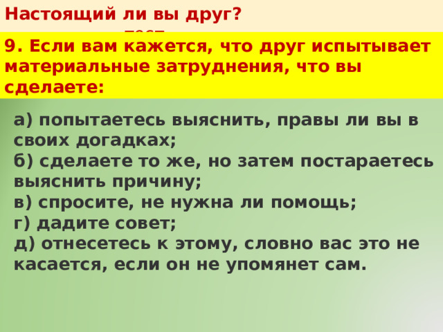 Настоящий ли вы друг?   тест 9. Если вам кажется, что друг испытывает материальные затруднения, что вы сделаете: а) попытаетесь выяснить, правы ли вы в своих догадках;  б) сделаете то же, но затем постараетесь выяснить причину;  в) спросите, не нужна ли помощь;  г) дадите совет;  д) отнесетесь к этому, словно вас это не касается, если он не упомянет сам. 