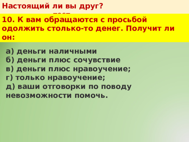 Настоящий ли вы друг?   тест 10. К вам обращаются с просьбой одолжить столько-то денег. Получит ли он: а) деньги наличными  б) деньги плюс сочувствие  в) деньги плюс нравоучение;  г) только нравоучение;  д) ваши отговорки по поводу невозможности помочь. 