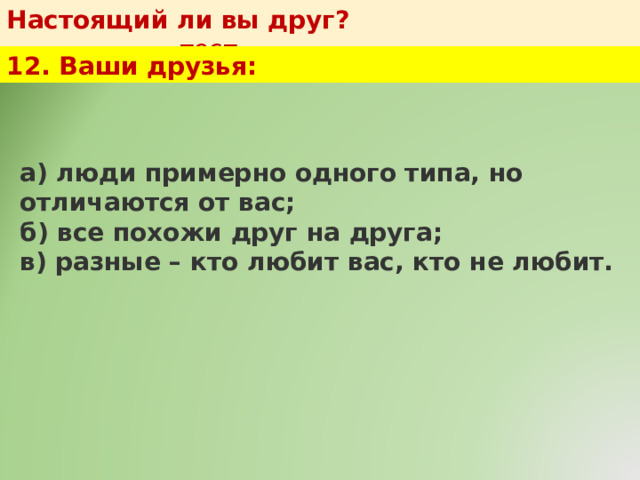 Настоящий ли вы друг?   тест 12. Ваши друзья: а) люди примерно одного типа, но отличаются от вас;  б) все похожи друг на друга;  в) разные – кто любит вас, кто не любит. 