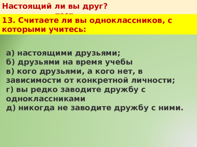Настоящий ли вы друг?   тест 13. Считаете ли вы одноклассников, с которыми учитесь: а) настоящими друзьями;  б) друзьями на время учебы  в) кого друзьями, а кого нет, в зависимости от конкретной личности;  г) вы редко заводите дружбу с одноклассниками  д) никогда не заводите дружбу с ними. 