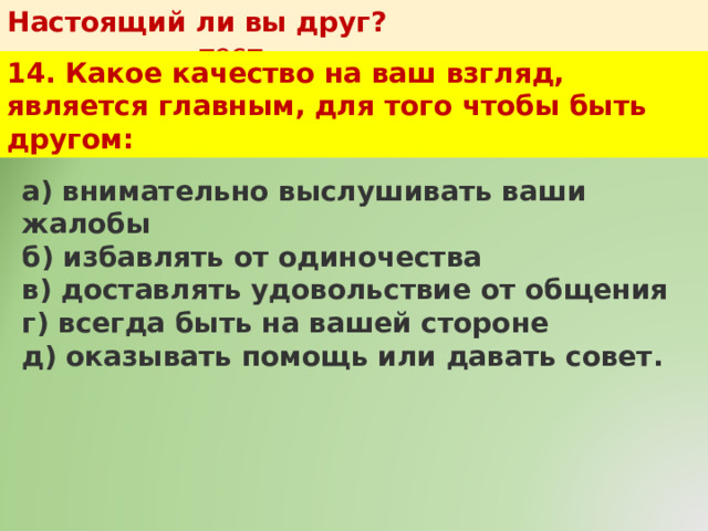 Настоящий ли вы друг?   тест 14. Какое качество на ваш взгляд, является главным, для того чтобы быть другом: а) внимательно выслушивать ваши жалобы  б) избавлять от одиночества  в) доставлять удовольствие от общения  г) всегда быть на вашей стороне  д) оказывать помощь или давать совет. 