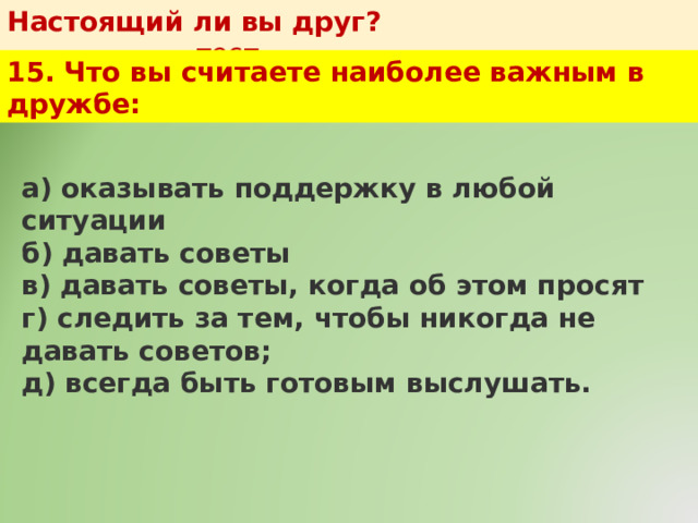 Настоящий ли вы друг?   тест 15. Что вы считаете наиболее важным в дружбе: а) оказывать поддержку в любой ситуации  б) давать советы  в) давать советы, когда об этом просят  г) следить за тем, чтобы никогда не давать советов;  д) всегда быть готовым выслушать. 