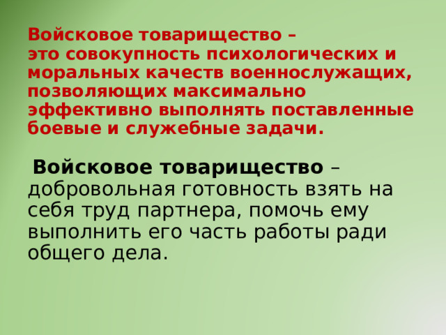Войсковое товарищество –  это совокупность психологических и моральных качеств военнослужащих, позволяющих максимально эффективно выполнять поставленные боевые и служебные задачи.    Войсковое товарищество – добровольная готовность взять на себя труд партнера, помочь ему выполнить его часть работы ради общего дела.     