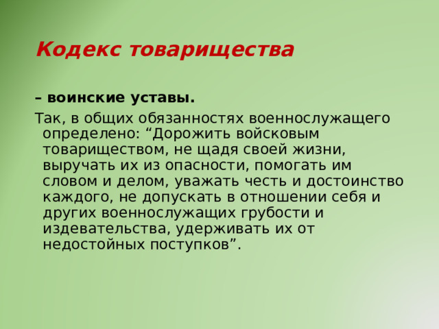 Кодекс товарищества – воинские уставы. Так, в общих обязанностях военнослужащего определено: “Дорожить войсковым товариществом, не щадя своей жизни, выручать их из опасности, помогать им словом и делом, уважать честь и достоинство каждого, не допускать в отношении себя и других военнослужащих грубости и издевательства, удерживать их от недостойных поступков”. 