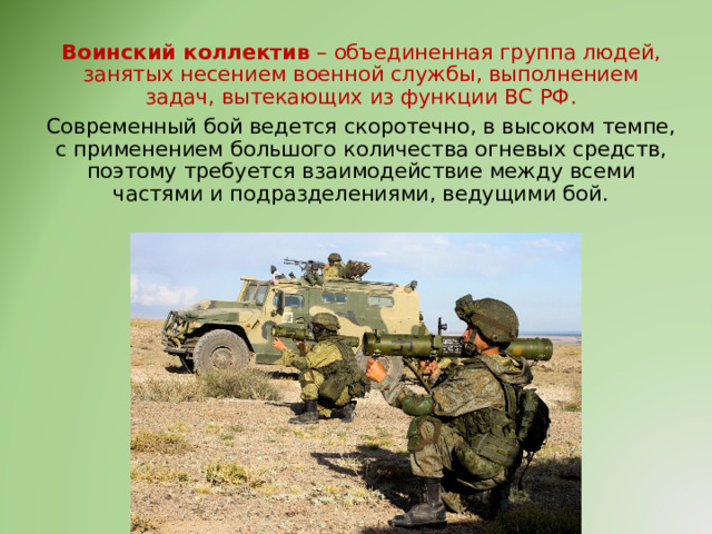 Воинский коллектив – объединенная группа людей, занятых несением военной службы, выполнением задач, вытекающих из функции ВС РФ. Современный бой ведется скоротечно, в высоком темпе, с применением большого количества огневых средств, поэтому требуется взаимодействие между всеми частями и подразделениями, ведущими бой. 