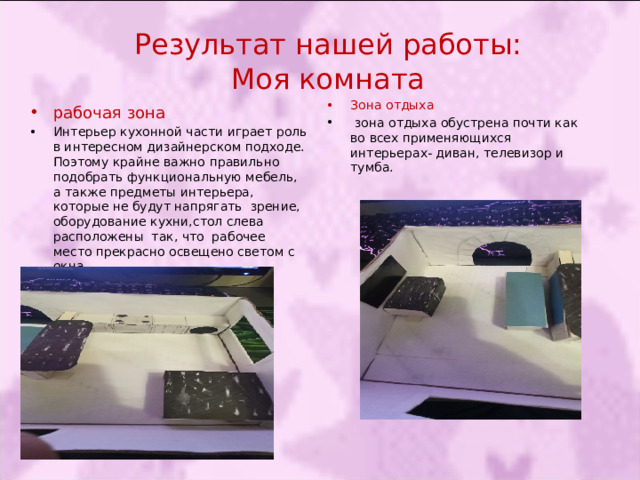 Результат нашей работы:  Моя комната Зона отдыха   зона отдыха обустрена почти как во всех применяющихся интерьерах- диван, телевизор и тумба. рабочая зона Интерьер кухонной части играет роль в интересном дизайнерском подходе. Поэтому крайне важно правильно подобрать функциональную мебель, а также предметы интерьера, которые не будут напрягать зрение, оборудование кухни,стол слева расположены так, что рабочее место прекрасно освещено светом с окна. 