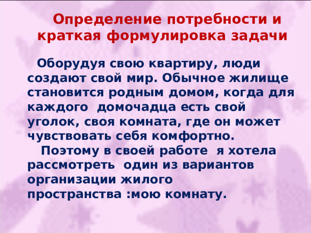 Определение потребности и краткая формулировка задачи Оборудуя свою квартиру, люди создают свой мир. Обычное жилище становится родным домом, когда для каждого домочадца есть свой уголок, своя комната, где он может чувствовать себя комфортно.  Поэтому в своей работе я хотела рассмотреть один из вариантов организации жилого пространства :мою комнату. 