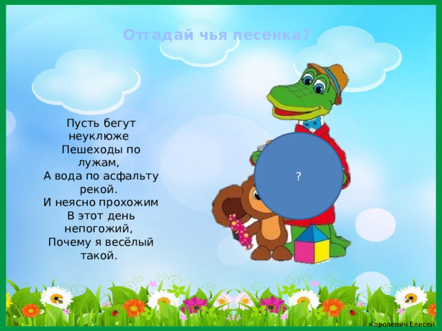 Отгадай чья песенка? Пусть бегут неуклюже Пешеходы по лужам, А вода по асфальту рекой. И неясно прохожим В этот день непогожий, Почему я весёлый такой. ? Королевич Елисей 