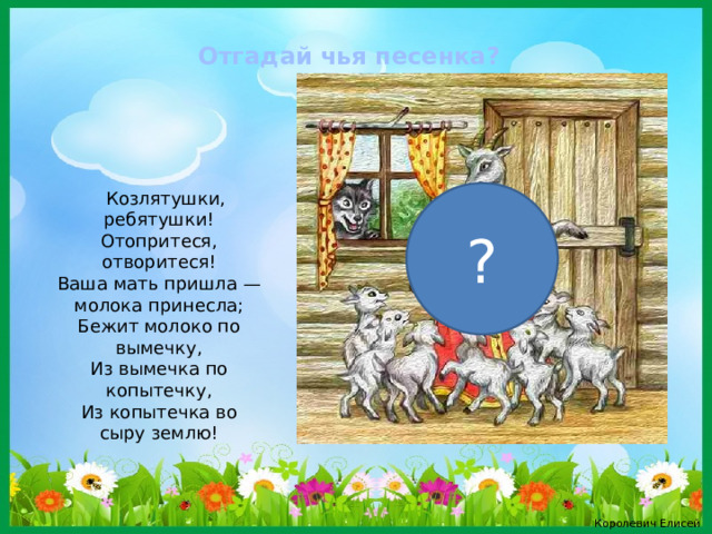 Отгадай чья песенка?   Козлятушки, ребятушки!  Отопритеся, отворитеся!  Ваша мать пришла — молока принесла;  Бежит молоко по вымечку,  Из вымечка по копытечку,  Из копытечка во сыру землю! ? Королевич Елисей 