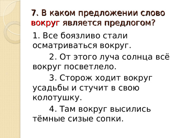 7. В каком предложении слово вокруг является предлогом? 1. Все боязливо стали осматриваться вокруг.  2. От этого луча солнца всё вокруг посветлело.  3. Сторож ходит вокруг усадьбы и стучит в свою колотушку.  4. Там вокруг высились тёмные сизые сопки. 