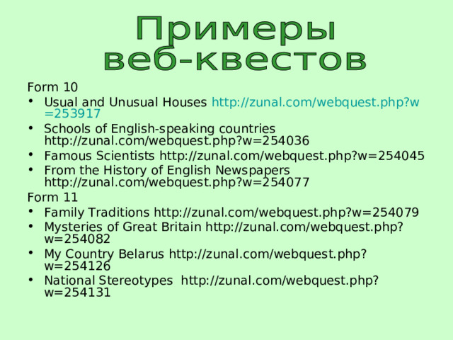 Form 10 Usual and Unusual Houses http:// zunal.com/webquest.php?w =253917 Schools of English-speaking countries http://zunal.com/webquest.php?w=254036 Famous Scientists http://zunal.com/webquest.php?w=254045 From the History of English Newspapers http://zunal.com/webquest.php?w=254077 Form 11 Family Traditions http://zunal.com/webquest.php?w=254079 Mysteries of Great Britain http://zunal.com/webquest.php?w=254082 My Country Belarus http://zunal.com/webquest.php?w=254126 National Stereotypes http://zunal.com/webquest.php?w=254131  