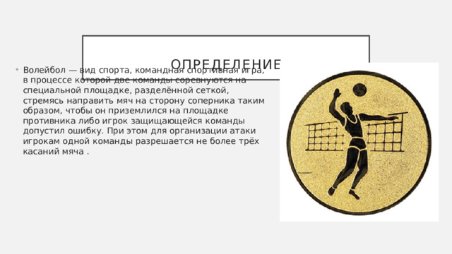  Определение Волейбол — вид спорта, командная спортивная игра, в процессе которой две команды соревнуются на специальной площадке, разделённой сеткой, стремясь направить мяч на сторону соперника таким образом, чтобы он приземлился на площадке противника либо игрок защищающейся команды допустил ошибку. При этом для организации атаки игрокам одной команды разрешается не более трёх касаний мяча . 