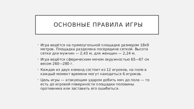  Основные правила игры Игра ведётся на прямоугольной площадке размером 18х9 метров. Площадка разделена посередине сеткой. Высота сетки для мужчин — 2,43 м, для женщин — 2,24 м. Игра ведётся сферическим мячом окружностью 65—67 см весом 260—280 г. Каждая из двух команд состоит из 12 игроков, на поле в каждый момент времени могут находиться 6 игроков. Цель игры — атакующим ударом добить мяч до пола — то есть до игровой поверхности площадки половины противника или заставить его ошибиться. 