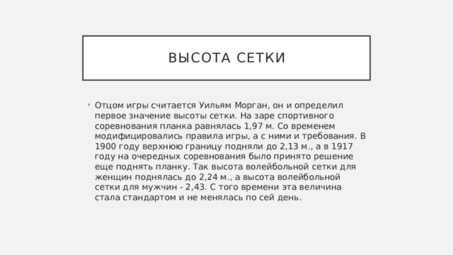 Высота сетки Отцом игры считается Уильям Морган, он и определил первое значение высоты сетки. На заре спортивного соревнования планка равнялась 1,97 м. Со временем модифицировались правила игры, а с ними и требования. В 1900 году верхнюю границу подняли до 2,13 м., а в 1917 году на очередных соревнования было принято решение еще поднять планку. Так высота волейбольной сетки для женщин поднялась до 2,24 м., а высота волейбольной сетки для мужчин - 2,43. С того времени эта величина стала стандартом и не менялась по сей день.   