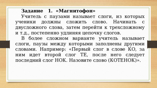 Задание 1. «Магнитофон» Учитель с паузами называет слоги, из которых уче­ники должны сложить слово. Начинать с двусложного слова, затем перейти к трехсложному и т.д., постепенно удлиняя цепочку слогов. В более сложном варианте учитель называет слоги, паузы между которыми заполнены другими словами. Например: «Первый слог в слове КО, за ним идет вто­рой слог ТЕ, после него следует последний слог НОК. Назовите слово (КОТЕНОК)». 