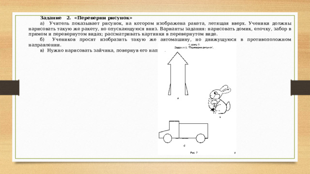 Задание 2. «Переверни рисунок» а) Учитель показывает рисунок, на котором изобра­жена ракета, летящая вверх. Ученики должны нарисо­вать такую же ракету, но опускающуюся вниз. Вариан­ты задания: нарисовать домик, елочку, забор в прямом и перевернутом видах; рассматривать картинки в пере­вернутом виде. б) Учеников просят изобразить такую же автомаши­ну, но движущуюся в противоположном направлении. в) Нужно нарисовать зайчика, повернув его направо. 