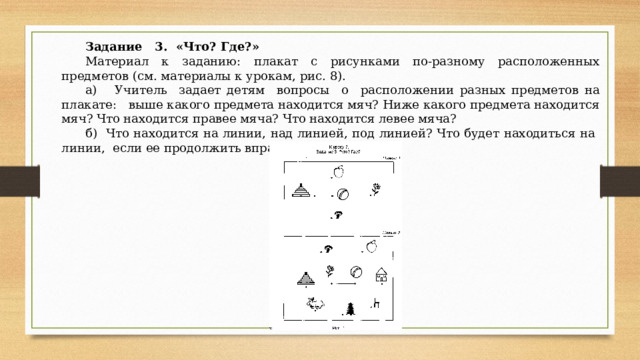 Задание 3. «Что? Где?» Материал к заданию: плакат с рисунками по-раз­ному расположенных предметов (см. материалы к уро­кам, рис. 8). а) Учитель задает детям вопросы о расположении разных предметов на плакате: выше какого предмета находится мяч? Ниже какого предмета находится мяч? Что находится правее мяча? Что находится левее мяча? б) Что находится на линии, над линией, под линией? Что будет находиться на линии, если ее продолжить вправо, влево? 