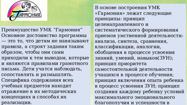 В основе построения УМК «Гармония» лежат следующие принципы: принцип целенаправленного и систематического формирования приемов умственной деятельности: анализа, синтеза, сравнения, классификации, аналогии, обобщения в процессе усвоения знаний, умений, навыков(ЗУН); принцип приоритета самостоятельной деятельности учащихся в процессе обучения; принцип включения опыта ребенка в процесс усвоения ЗУН; принцип создания каждому ребенку условий максимального эмоционального благополучия и успешности в процессе усвоения предусмотренных программой ЗУН Преимущество УМК “Гармония” Основное достоинство программы — это то, что детям не навязывают правила, а строят задания таким образом, чтобы они сами приходили к тем выводам, которые и являются правилами грамотного письма. Дети учатся наблюдать, сопоставлять и размышлять. Специфика содержания всех учебных предметов находит отражение в их методических концепциях и способах их реализации. 