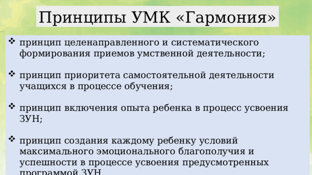 Принципы УМК «Гармония» принцип целенаправленного и систематического формирования приемов умственной деятельности; принцип приоритета самостоятельной деятельности учащихся в процессе обучения; принцип включения опыта ребенка в процесс усвоения ЗУН; принцип создания каждому ребенку условий максимального эмоционального благополучия и успешности в процессе усвоения предусмотренных программой ЗУН. В основе построения УМК «Гармония» лежат следующие принципы: принцип целенаправленного и систематического формирования приемов умственной деятельности: анализа, синтеза, сравнения, классификации, аналогии, обобщения в процессе усвоения знаний, умений, навыков(ЗУН); принцип приоритета самостоятельной деятельности учащихся в процессе обучения; принцип включения опыта ребенка в процесс усвоения ЗУН; принцип создания каждому ребенку условий максимального эмоционального благополучия и успешности в процессе усвоения предусмотренных программой ЗУН  
