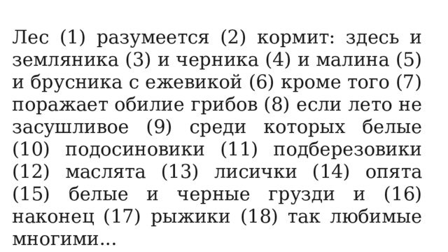 Лес (1) разумеется (2) кормит: здесь и земляника (3) и черника (4) и малина (5) и брусника с ежевикой (6) кроме того (7) поражает обилие грибов (8) если лето не засушливое (9) среди которых белые (10) подосиновики (11) подберезовики (12) маслята (13) лисички (14) опята (15) белые и черные грузди и (16) наконец (17) рыжики (18) так любимые многими... 