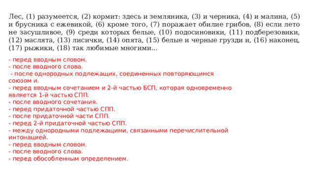 Лес, (1) разумеется, (2) кормит: здесь и земляника, (3) и черника, (4) и малина, (5) и брусника с ежевикой, (6) кроме того, (7) поражает обилие грибов, (8) если лето не засушливое, (9) среди которых белые, (10) подосиновики, (11) подберезовики, (12) маслята, (13) лисички, (14) опята, (15) белые и черные грузди и, (16) наконец, (17) рыжики, (18) так любимые многими... - перед вводным словом. - после вводного слова.  - после однородных подлежащих, соединенных повторяющимся союзом и. - перед вводным сочетанием и 2-й частью БСП, которая одновременно является 1-й частью СПП. - после вводного сочетания. - перед придаточной частью СПП. - после придаточной части СПП. - перед 2-й придаточной частью СПП. - между однородными подлежащими, связанными перечислительной интонацией. - перед вводным словом. - после вводного слова. - перед обособленным определением. 
