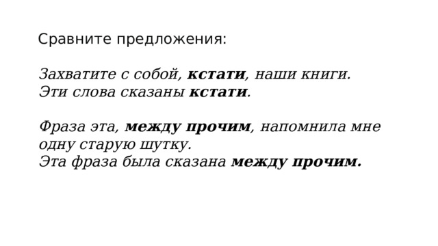 Сравните предложения:  Захватите с собой,  кстати , наши книги. Эти слова сказаны  кстати .  Фраза эта,  между прочим , напомнила мне одну старую шутку. Эта фраза была сказана  между прочим.  