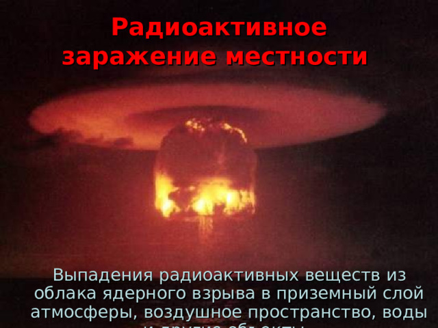 Радиоактивное заражение местности  Выпадения радиоактивных веществ из облака ядерного взрыва в приземный слой атмосферы, воздушное пространство, воды и другие объекты. 
