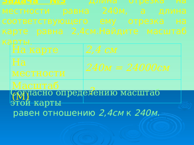 Задача №3  Длина отрезка на местности равна 240м, а длина соответствующего ему отрезка на карте равна 2,4см.Найдите масштаб карты. На карте 2,4 см На местности 240м = 24000см Масштаб (М)  ? Согласно определению масштаб этой карты   равен отношению 2,4см к 240м . 
