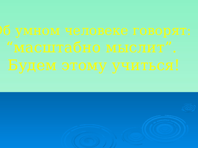 Об умном человеке говорят: “ масштабно мыслит”. Будем этому учиться! 