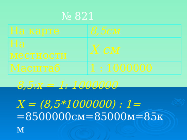 № 821 На карте 8,5см На местности Х см Масштаб 1 : 1000000 8,5:х = 1: 1000000 Х = (8,5*1000000) : 1= =8500000см=85000м=85км    