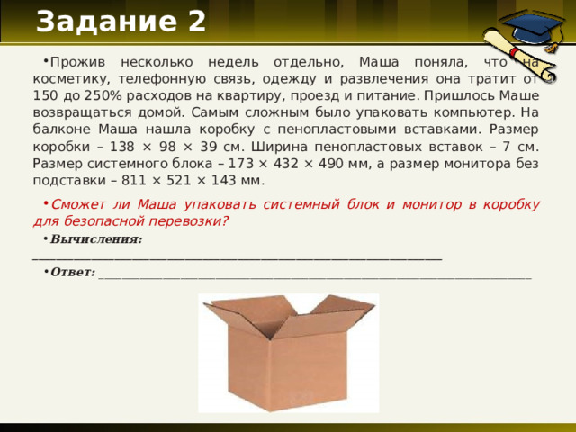 Задание 2   Прожив несколько недель отдельно, Маша поняла, что на косметику, телефонную связь, одежду и развлечения она тратит от 150 до 250% расходов на квартиру, проезд и питание. Пришлось Маше возвращаться домой. Самым сложным было упаковать компьютер. На балконе Маша нашла коробку с пенопластовыми вставками. Размер коробки – 138 × 98 × 39 см. Ширина пенопластовых вставок – 7 см. Размер системного блока – 173 × 432 × 490 мм, а размер монитора без подставки – 811 × 521 × 143 мм. Сможет ли Маша упаковать системный блок и монитор в коробку для безопасной перевозки? Вычисления: ______________________________________________________________________ Ответ: _______________________ ___________________________________________________  