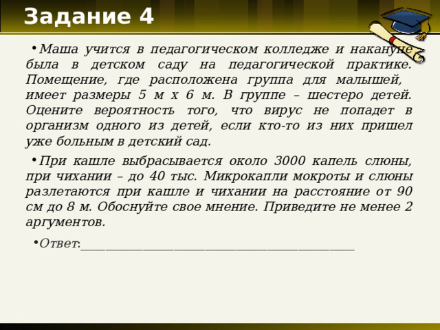 Задание 4   Маша учится в педагогическом колледже и накануне была в детском саду на педагогической практике. Помещение, где расположена группа для малышей, имеет размеры 5 м х 6 м. В группе – шестеро детей. Оцените вероятность того, что вирус не попадет в организм одного из детей, если кто-то из них пришел уже больным в детский сад. При кашле выбрасывается около 3000 капель слюны, при чихании – до 40 тыс. Микрокапли мокроты и слюны разлетаются при кашле и чихании на расстояние от 90 см до 8 м. Обоснуйте свое мнение. Приведите не менее 2 аргументов. Ответ : ____________________________________________  