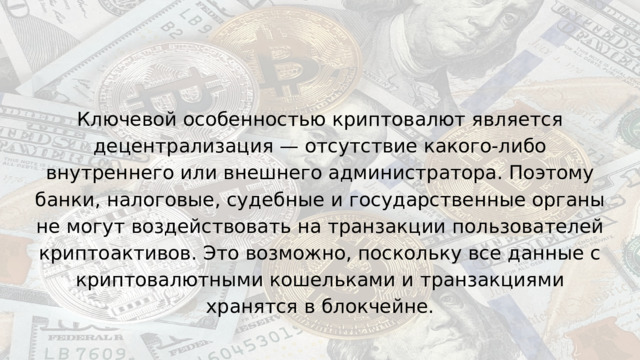 Ключевой особенностью криптовалют является децентрализация — отсутствие какого-либо внутреннего или внешнего администратора. Поэтому банки, налоговые, судебные и государственные органы не могут воздействовать на транзакции пользователей криптоактивов. Это возможно, поскольку все данные с криптовалютными кошельками и транзакциями хранятся в блокчейне. 