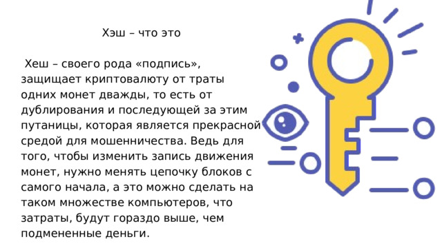 Хэш – что это  Хеш – своего рода «подпись», защищает криптовалюту от траты одних монет дважды, то есть от дублирования и последующей за этим путаницы, которая является прекрасной средой для мошенничества. Ведь для того, чтобы изменить запись движения монет, нужно менять цепочку блоков с самого начала, а это можно сделать на таком множестве компьютеров, что затраты, будут гораздо выше, чем подмененные деньги. 