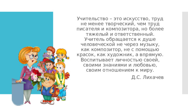 Учительство – это искусство, труд не менее творческий, чем труд писателя и композитора, но более тяжелый и ответственный. Учитель обращается к душе человеческой не через музыку, как композитор, не с помощью красок, как художник, а впрямую. Воспитывает личностью своей, своими знаниями и любовью, своим отношением к миру. Д.С. Лихачев 