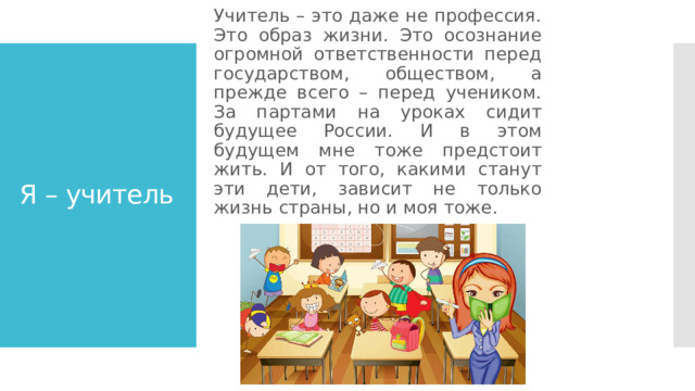 Учитель – это даже не профессия. Это образ жизни. Это осознание огромной ответственности перед государством, обществом, а прежде всего – перед учеником. За партами на уроках сидит будущее России. И в этом будущем мне тоже предстоит жить. И от того, какими станут эти дети, зависит не только жизнь страны, но и моя тоже. Я – учитель 