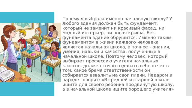 Почему я выбрала именно начальную школу? У любого здания должен быть фундамент, который не заменит ни красивый фасад, ни модный интерьер, ни новая крыша. Без фундамента здание обрушится. Именно таким фундаментом в жизни каждого человека является начальная школа, а точнее – знания, умения, навыки и качества, полученные в начальной школе. Поэтому человек, который выбирает профессию учителя начальных классов, должен точно отдавать себе отчет в том, какое бремя ответственности он собирается взвалить на свои плечи. Недаром в народе говорят: «В средней и старшей школе ищите для своего ребенка продвинутую школу, а в начальной школе ищите хорошего учителя» 