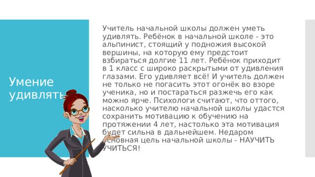 Учитель начальной школы должен уметь удивлять. Ребёнок в начальной школе - это альпинист, стоящий у подножия высокой вершины, на которую ему предстоит взбираться долгие 11 лет. Ребёнок приходит в 1 класс с широко раскрытыми от удивления глазами. Его удивляет всё! И учитель должен не только не погасить этот огонёк во взоре ученика, но и постараться разжечь его как можно ярче. Психологи считают, что оттого, насколько учителю начальной школы удастся сохранить мотивацию к обучению на протяжении 4 лет, настолько эта мотивация будет сильна в дальнейшем. Недаром основная цель начальной школы - НАУЧИТЬ УЧИТЬСЯ! Умение удивлять 
