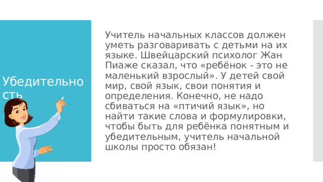 Учитель начальных классов должен уметь разговаривать с детьми на их языке. Швейцарский психолог Жан Пиаже сказал, что «ребёнок - это не маленький взрослый». У детей свой мир, свой язык, свои понятия и определения. Конечно, не надо сбиваться на «птичий язык», но найти такие слова и формулировки, чтобы быть для ребёнка понятным и убедительным, учитель начальной школы просто обязан! Убедительность 