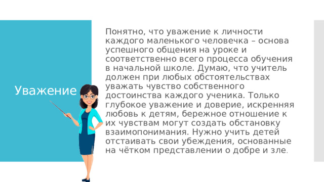 Понятно, что уважение к личности каждого маленького человечка – основа успешного общения на уроке и соответственно всего процесса обучения в начальной школе. Думаю, что учитель должен при любых обстоятельствах уважать чувство собственного достоинства каждого ученика. Только глубокое уважение и доверие, искренняя любовь к детям, бережное отношение к их чувствам могут создать обстановку взаимопонимания. Нужно учить детей отстаивать свои убеждения, основанные на чётком представлении о добре и зле . Уважение 