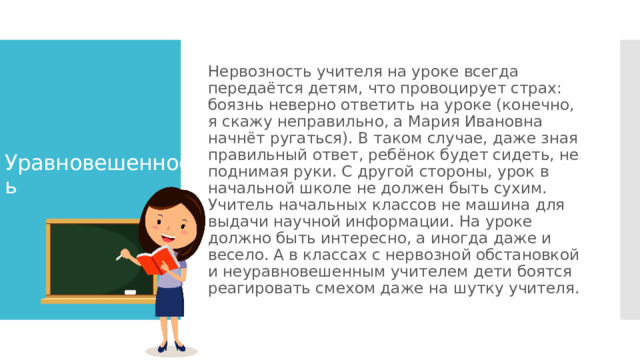 Нервозность учителя на уроке всегда передаётся детям, что провоцирует страх: боязнь неверно ответить на уроке (конечно, я скажу неправильно, а Мария Ивановна начнёт ругаться). В таком случае, даже зная правильный ответ, ребёнок будет сидеть, не поднимая руки. С другой стороны, урок в начальной школе не должен быть сухим. Учитель начальных классов не машина для выдачи научной информации. На уроке должно быть интересно, а иногда даже и весело. А в классах с нервозной обстановкой и неуравновешенным учителем дети боятся реагировать смехом даже на шутку учителя. Уравновешенность 
