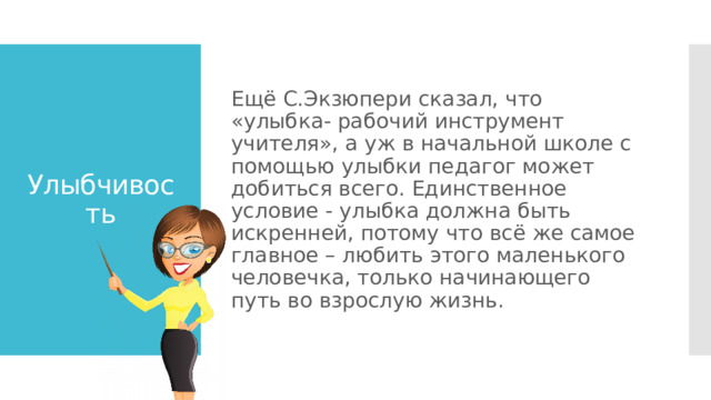 Ещё С.Экзюпери сказал, что «улыбка- рабочий инструмент учителя», а уж в начальной школе с помощью улыбки педагог может добиться всего. Единственное условие - улыбка должна быть искренней, потому что всё же самое главное – любить этого маленького человечка, только начинающего путь во взрослую жизнь. Улыбчивость 